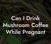 Can I Drink Mushroom Coffee While Pregnant
