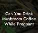Can You Drink Mushroom Coffee While Pregnant