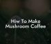 Hiw To Make Mushroom Coffee