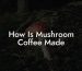 How Is Mushroom Coffee Made