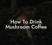How To Drink Mushroom Coffee