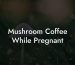 Mushroom Coffee While Pregnant