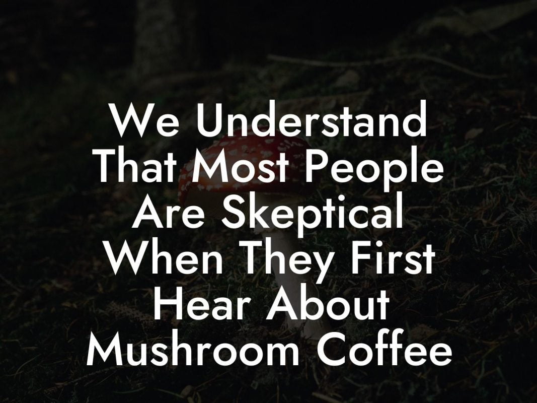 We Understand That Most People Are Skeptical When They First Hear About Mushroom Coffee